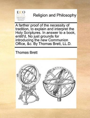 A Farther Proof of the Necessity of Tradition, to Explain and Interpret the Holy Scriptures. in Answer to a Book, Entitl'd, No Just Grounds for Introducing the New Communion Office, &C. by Thomas Brett, LL.D. book