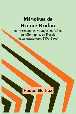 Mémoires de Hector Berlioz; comprenant ses voyages en Italie, en Allemagne, en Russie et en Angleterre, 1803-1865 book