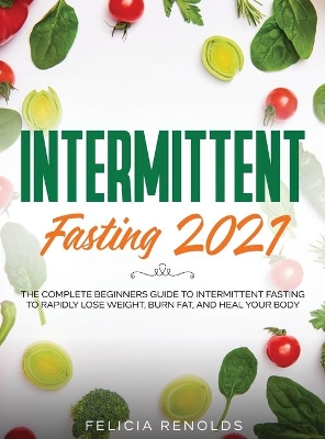 Intermittent Fasting 2021: The Complete Beginners Guide to Intermittent Fasting to Rapidly Lose Weight, Burn Fat, and Heal Your Body by Felicia Renolds