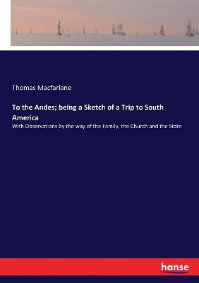 To the Andes; being a Sketch of a Trip to South America: With Observations by the way of the Family, the Church and the State by Thomas MacFarlane