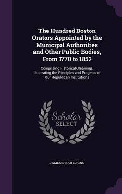 The Hundred Boston Orators Appointed by the Municipal Authorities and Other Public Bodies, From 1770 to 1852: Comprising Historical Gleanings, Illustrating the Principles and Progress of Our Republican Institutions by James Spear Loring