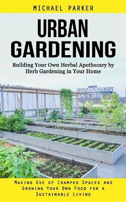 Urban Gardening: Building Your Own Herbal Apothecary by Herb Gardening in Your Home (Making Use of Cramped Spaces and Growing Your Own Food for a Sustainable Living) book