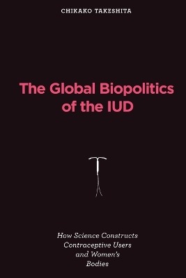 The The Global Biopolitics of the IUD: How Science Constructs Contraceptive Users and Women's Bodies by Chikako Takeshita