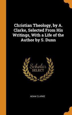 Christian Theology, by A. Clarke, Selected from His Writings, with a Life of the Author by S. Dunn by Adam Clarke