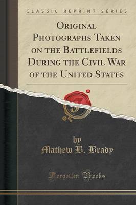 Original Photographs Taken on the Battlefields During the Civil War of the United States (Classic Reprint) by Mathew B. Brady