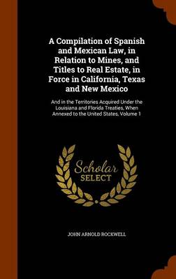 Compilation of Spanish and Mexican Law, in Relation to Mines, and Titles to Real Estate, in Force in California, Texas and New Mexico by John Arnold Rockwell