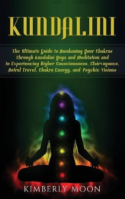 Kundalini: The Ultimate Guide to Awakening Your Chakras Through Kundalini Yoga and Meditation and to Experiencing Higher Consciousness, Clairvoyance, Astral Travel, Chakra Energy, and Psychic Visions book