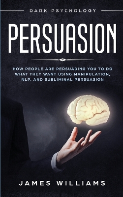 Persuasion: Dark Psychology - How People are Influencing You to do What They Want Using Manipulation, NLP, and Subliminal Persuasion book