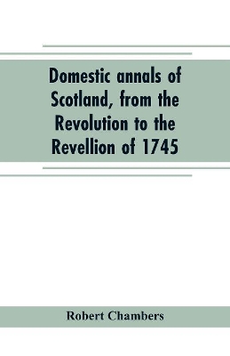 Domestic annals of Scotland, from the Revolution to the Revellion of 1745 book