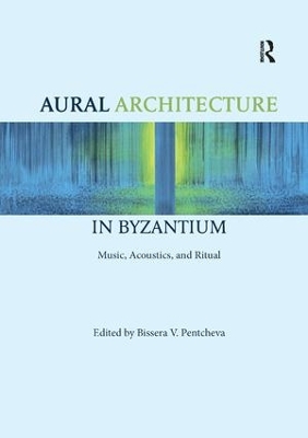 Aural Architecture in Byzantium: Music, Acoustics, and Ritual by Bissera Pentcheva