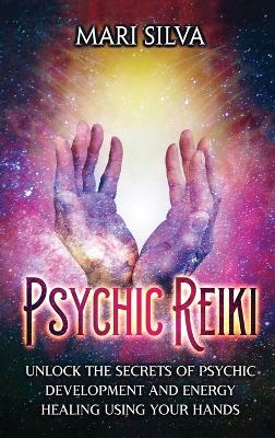 Psychic Reiki: Unlock the Secrets of Psychic Development and Energy Healing Using Your Hands book