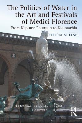 The The Politics of Water in the Art and Festivals of Medici Florence: From Neptune Fountain to Naumachia by Felicia M. Else