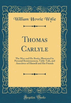 Thomas Carlyle: The Man and His Books; Illustrated by Personal Reminiscences, Table-Talk, and Anecdotes of Himself and His Friends (Classic Reprint) by William Howie Wylie