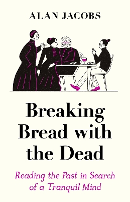 Breaking Bread with the Dead: Reading the Past in Search of a Tranquil Mind by Alan Jacobs