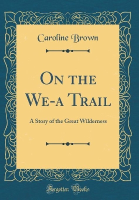 On the We-a Trail: A Story of the Great Wilderness (Classic Reprint) by Caroline Brown