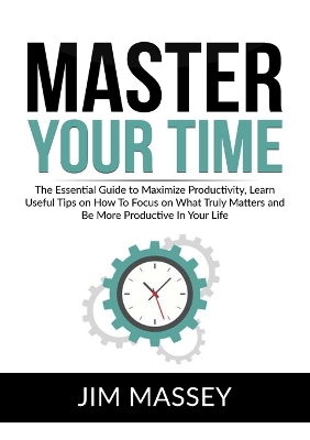 Master Your Time: The Essential Guide to Maximize Productivity, Learn Useful Tips on How To Focus on What Truly Matters and Be More Productive In Your Life book