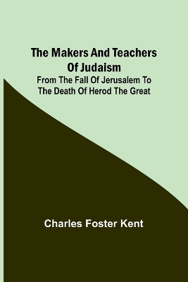 The Makers and Teachers of Judaism; From the Fall of Jerusalem to the Death of Herod the Great by Charles Foster Kent
