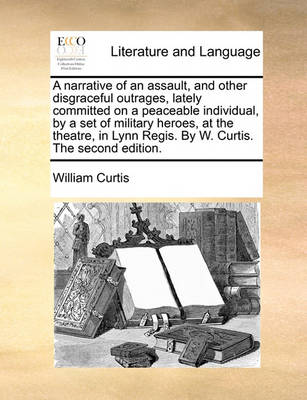 A narrative of an assault, and other disgraceful outrages, lately committed on a peaceable individual, by a set of military heroes, at the theatre, in Lynn Regis. By W. Curtis. The second edition. book