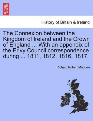 The Connexion Between the Kingdom of Ireland and the Crown of England ... with an Appendix of the Privy Council Correspondence During ... 1811, 1812, 1816, 1817. book