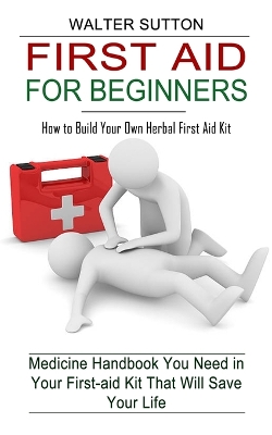 First Aid for Beginners: How to Build Your Own Herbal First Aid Kit (Medicine Handbook You Need in Your First-aid Kit That Will Save Your Life) book