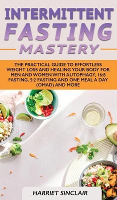 Intermittent Fasting Mastery: The Practical Guide to Effortless Weight Loss and Healing Your Body for Men and Women with Autophagy, 16:8 Fasting, 5:2 Fasting and One Meal a Day (OMAD) and More book