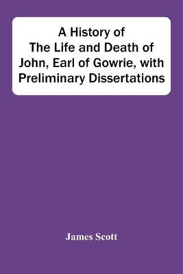 A History Of The Life And Death Of John, Earl Of Gowrie, With Preliminary Dissertations by James Scott