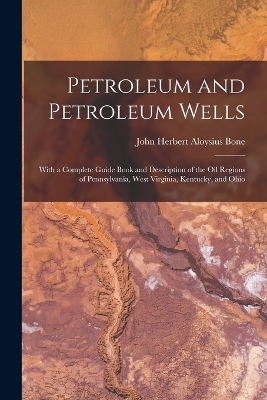 Petroleum and Petroleum Wells: With a Complete Guide Book and Description of the Oil Regions of Pennsylvania, West Virginia, Kentucky, and Ohio by John Herbert Aloysius Bone