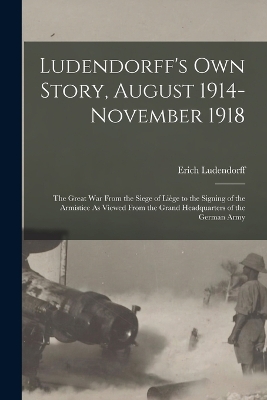 Ludendorff's Own Story, August 1914-November 1918: The Great War From the Siege of Liège to the Signing of the Armistice As Viewed From the Grand Headquarters of the German Army book