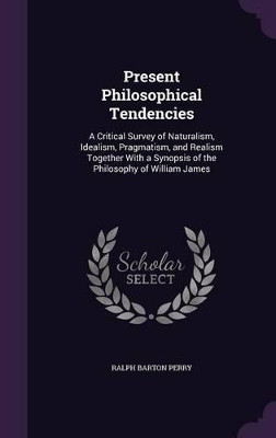 Present Philosophical Tendencies: A Critical Survey of Naturalism, Idealism, Pragmatism, and Realism Together With a Synopsis of the Philosophy of William James by Ralph Barton Perry