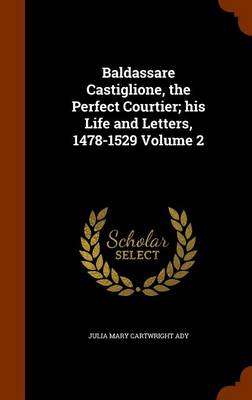 Baldassare Castiglione, the Perfect Courtier; His Life and Letters, 1478-1529 Volume 2 by Julia Mary Cartwright Ady