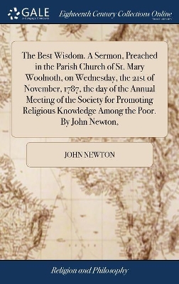 The Best Wisdom. A Sermon, Preached in the Parish Church of St. Mary Woolnoth, on Wednesday, the 21st of November, 1787, the day of the Annual Meeting of the Society for Promoting Religious Knowledge Among the Poor. By John Newton, by John Newton