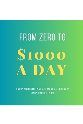 From Zero To $1000 In A Day: Unconventional Ways to Make a Fortune in Canadian Dollars! book