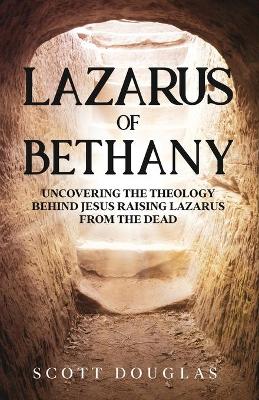 Lazarus of Bethany: Uncovering the Theology Behind Jesus Raising Lazarus From the Dead by Scott Douglas