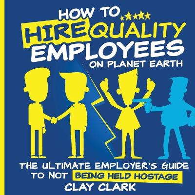 How to Hire Quality Employees On The Planet Earth The Ultimate Employer's Guide To Not Being Held Hostage book