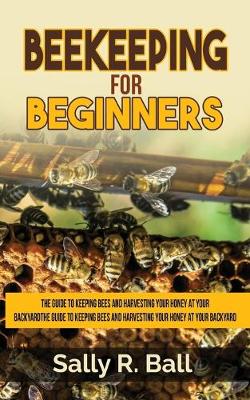 Beekeeping For Beginners: The Guide To Keeping Bees And Harvesting Your Honey At Your Backyard book