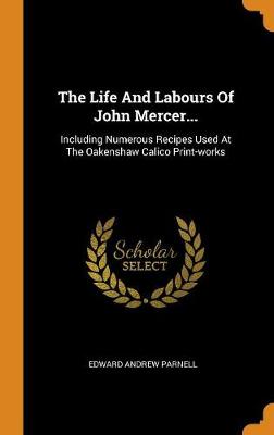 The Life and Labours of John Mercer...: Including Numerous Recipes Used at the Oakenshaw Calico Print-Works by Edward Andrew Parnell