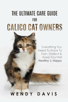 The Ultimate Care Guide For Calico Cat Owners: Everything You Need To Know To Train, Protect & Keep Your Pet Healthy & Happy book