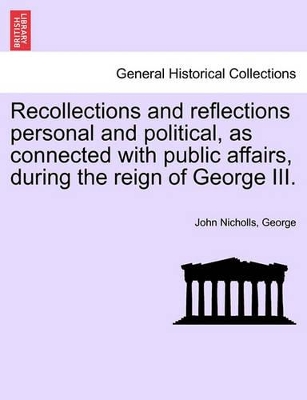 Recollections and Reflections Personal and Political, as Connected with Public Affairs, During the Reign of George III. by John Nicholls