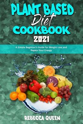 Plant Based Diet Cookbook 2021: A Simple Beginner's Guide for Weight Loss and Regain Your Energy by Rebecca Queen