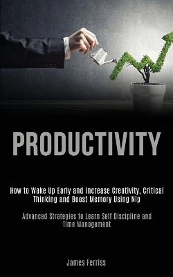 Productivity: How to Wake Up Early and Increase Creativity, Critical Thinking and Boost Memory Using Nlp (Advanced Strategies to Learn Self Discipline and Time Management) book