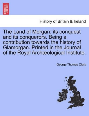 The Land of Morgan: Its Conquest and Its Conquerors. Being a Contribution Towards the History of Glamorgan. Printed in the Journal of the Royal Arch Ological Institute. book
