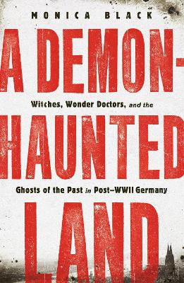 A Demon-Haunted Land: Witches, Wonder Doctors, and the Ghosts of the Past in Post-WWII Germany by Monica Black
