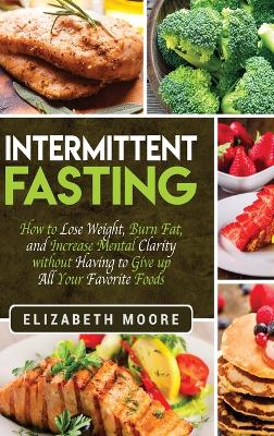 Intermittent Fasting: How to Lose Weight, Burn Fat, and Increase Mental Clarity without Having to Give up All Your Favorite Foods book