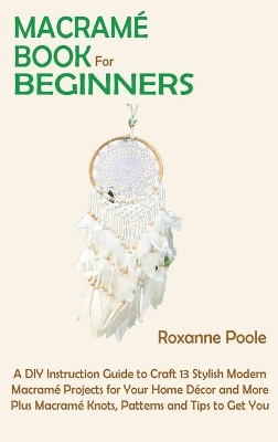 Macramé Book for Beginners: A DIY Instruction Guide to Craft 13 Stylish Modern Macramé Projects for Your Home Décor and More Plus Macramé Knots, Patterns and Tips to Get You Started by Roxanne Poole