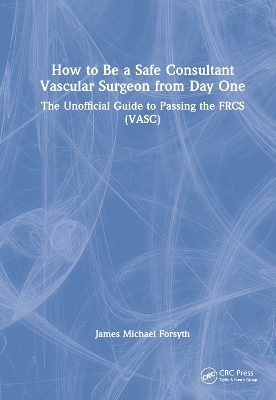 How to be a Safe Consultant Vascular Surgeon from Day One: The Unofficial Guide to Passing the FRCS (VASC) by James Forsyth