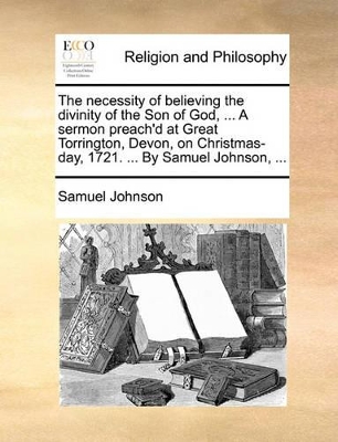 The Necessity of Believing the Divinity of the Son of God, ... a Sermon Preach'd at Great Torrington, Devon, on Christmas-Day, 1721. ... by Samuel Johnson, ... book