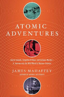 Atomic Adventures - Secret Islands, Forgotten N-Rays, and Isotopic Murder: A Journey into the Wild World of Nuclear Science by James Mahaffey