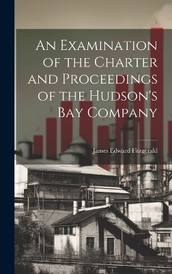 An An Examination of the Charter and Proceedings of the Hudson's Bay Company by James Edward Fitzgerald