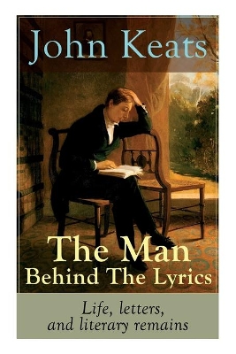 The John Keats - The Man Behind The Lyrics: Life, letters, and literary remains: Complete Letters and Two Extensive Biographies of one of the most beloved English Romantic poets by John Keats