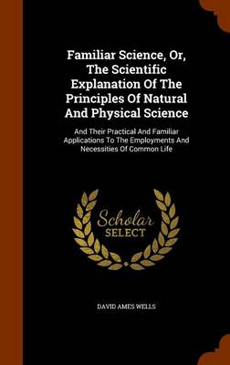 Familiar Science, Or, the Scientific Explanation of the Principles of Natural and Physical Science: And Their Practical and Familiar Applications to the Employments and Necessities of Common Life by David Ames Wells